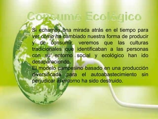 Si echamos una mirada atrás en el tiempo para
ver cómo ha cambiado nuestra forma de producir
y de consumir, veremos que las culturas
tradicionales que identificaban a las personas
con su entorno social y ecológico han ido
desapareciendo.
El modelo campesino basado en una producción
diversificada para el autoabastecimiento sin
perjudicar al entorno ha sido destruido.

 