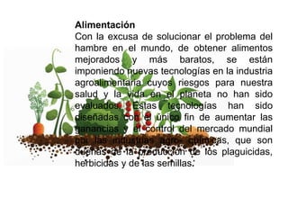 Alimentación
Con la excusa de solucionar el problema del
hambre en el mundo, de obtener alimentos
mejorados y más baratos, se están
imponiendo nuevas tecnologías en la industria
agroalimentaria cuyos riesgos para nuestra
salud y la vida en el planeta no han sido
evaluados. Estas tecnologías han sido
diseñadas con el único fin de aumentar las
ganancias y el control del mercado mundial
por las industrias agro- químicas, que son
dueñas de la producción de los plaguicidas,
herbicidas y de las semillas.

 