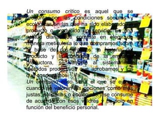 Un consumo crítico es aquel que se
pregunta por las condiciones sociales y
ecológicas en las que ha sido elaborado un
producto o producido un servicio. Es una
actitud diaria que consiste en elegir de
manera meticulosa lo que compramos sobre
la base de dos criterios: la historia del
producto y la conducta de la empresa
productora, señalándole al sistema los
métodos productivos que aprobamos y los
que condenamos.
Un consumo ético sería el que se ejerce
cuando se valoran las opciones como más
justas, solidarias o ecológicas y se consume
de acuerdo con esos valores y no solo en
función del beneficio personal.

 