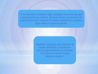 Si te decides a comprar algo, averigua muy bien de qué
materia prima se fabrica, de qué manera su proceso de
manufacturación impacta al medio ambiente y si genera
algún daño o injusticia social.

También considera qué impacto al
medio ambiente y al entorno
social (especialmente el cercano
a ti) tiene el uso de lo que
piensas comprar

 
