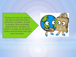 Rechaza las bolsas de plástico
que dan en supermercados y
comercios. Si puedes, al hacer
la compra, lleva tus propias
bolsas de tela, de papel, de
cartón o, incluso, las de plástico
usadas anteriormente hasta que
sean inservibles.

 