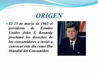 ORIGEN
 El 15 de marzo de 1962 el
presidente de Estados
Unidos John F. Kennedy
proclamó los derechos de
los consumidores e invitó a
convocar este día como Día
Mundial del Consumidor.
 