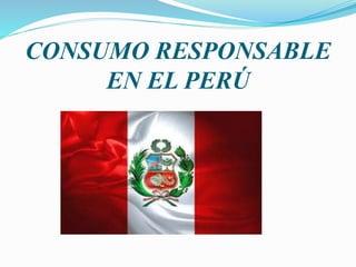 CONSUMO RESPONSABLE
EN EL PERÚ
 