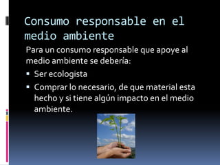 Consumo responsable en el
medio ambiente
Para un consumo responsable que apoye al
medio ambiente se debería:
 Ser ecologista
 Comprar lo necesario, de que material esta
hecho y si tiene algún impacto en el medio
ambiente.
 