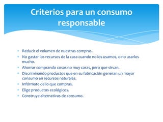 Reducir el volumen de nuestras compras.
No gastar los recursos de la casa cuando no los usamos, o no usarlos
mucho.
Ahorrar comprando cosas no muy caras, pero que sirvan.
Discriminando productos que en su fabricación generan un mayor
consumo en recursos naturales.
Infórmate de lo que compras.
Elige productos ecológicos.
Construye alternativas de consumo.
Criterios para un consumo
responsable
 