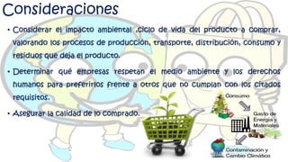 Consideraciones
• Considerar el impacto ambiental ,ciclo de vida del producto a comprar,
valorando los procesos de producción, transporte, distribución, consumo y
residuos que deja el producto.
• Determinar qué empresas respetan el medio ambiente y los derechos
humanos para preferirlos frente a otros que no cumplan con los citados
requisitos.
• Asegurar la calidad de lo comprado.
 