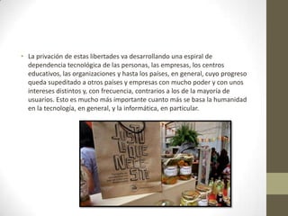• La privación de estas libertades va desarrollando una espiral de
dependencia tecnológica de las personas, las empresas, los centros
educativos, las organizaciones y hasta los países, en general, cuyo progreso
queda supeditado a otros países y empresas con mucho poder y con unos
intereses distintos y, con frecuencia, contrarios a los de la mayoría de
usuarios. Esto es mucho más importante cuanto más se basa la humanidad
en la tecnología, en general, y la informática, en particular.
 