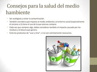 Consejos para la salud del medio
hambiente
• Ser ecologista y evitar la contaminación.
• También considera qué impacto al medio ambiente y al entorno social (especialmente
el cercano a ti) tiene el uso de lo que piensas comprar.
• Cada vez que compres algo, debes considerar también el impacto causado por los
residuos y la basura que genera.
• Evita los productos de "usar y tirar", si no son estrictamente necesarios.
 