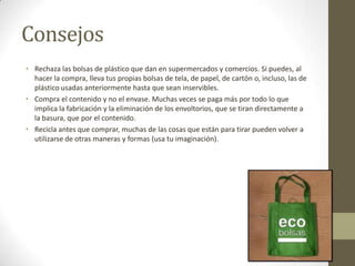 Consejos
• Rechaza las bolsas de plástico que dan en supermercados y comercios. Si puedes, al
hacer la compra, lleva tus propias bolsas de tela, de papel, de cartón o, incluso, las de
plástico usadas anteriormente hasta que sean inservibles.
• Compra el contenido y no el envase. Muchas veces se paga más por todo lo que
implica la fabricación y la eliminación de los envoltorios, que se tiran directamente a
la basura, que por el contenido.
• Recicla antes que comprar, muchas de las cosas que están para tirar pueden volver a
utilizarse de otras maneras y formas (usa tu imaginación).
 