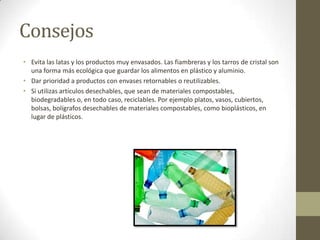 Consejos
• Evita las latas y los productos muy envasados. Las fiambreras y los tarros de cristal son
una forma más ecológica que guardar los alimentos en plástico y aluminio.
• Dar prioridad a productos con envases retornables o reutilizables.
• Si utilizas artículos desechables, que sean de materiales compostables,
biodegradables o, en todo caso, reciclables. Por ejemplo platos, vasos, cubiertos,
bolsas, bolígrafos desechables de materiales compostables, como bioplásticos, en
lugar de plásticos.
 