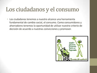 Los ciudadanos y el consumo
• Los ciudadanos tenemos a nuestro alcance una herramienta
fundamental de cambio social, el consumo. Como consumidores y
ahorradores tenemos la oportunidad de utilizar nuestro criterio de
decisión de acuerdo a nuestras convicciones y promover.
 