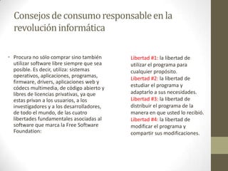 Consejosde consumoresponsableen la
revolucióninformática
• Procura no sólo comprar sino también
utilizar software libre siempre que sea
posible. Es decir, utiliza: sistemas
operativos, aplicaciones, programas,
firmware, drivers, aplicaciones web y
códecs multimedia, de código abierto y
libres de licencias privativas, ya que
estas privan a los usuarios, a los
investigadores y a los desarrolladores,
de todo el mundo, de las cuatro
libertades fundamentales asociadas al
software que marca la Free Software
Foundation:
Libertad #1: la libertad de
utilizar el programa para
cualquier propósito.
Libertad #2: la libertad de
estudiar el programa y
adaptarlo a sus necesidades.
Libertad #3: la libertad de
distribuir el programa de la
manera en que usted lo recibió.
Libertad #4: la libertad de
modificar el programa y
compartir sus modificaciones.
 