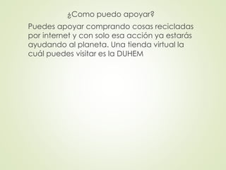 ¿Como puedo apoyar?
Puedes apoyar comprando cosas recicladas
por internet y con solo esa acción ya estarás
ayudando al planeta. Una tienda virtual la
cuál puedes visitar es la DUHEM
 