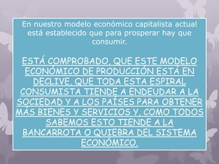 En nuestro modelo económico capitalista actual
está establecido que para prosperar hay que
consumir.
ESTÁ COMPROBADO, QUE ESTE MODELO
ECONÓMICO DE PRODUCCIÓN ESTÁ EN
DECLIVE, QUE TODA ESTA ESPIRAL
CONSUMISTA TIENDE A ENDEUDAR A LA
SOCIEDAD Y A LOS PAÍSES PARA OBTENER
MÁS BIENES Y SERVICIOS Y, COMO TODOS
SABEMOS ESTO TIENDE A LA
BANCARROTA O QUIEBRA DEL SISTEMA
ECONÓMICO.
 