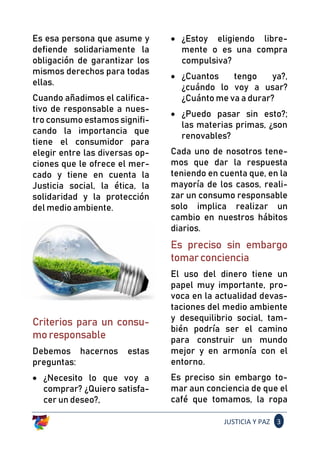 JUSTICIA Y PAZ 3
Es esa persona que asume y
defiende solidariamente la
obligación de garantizar los
mismos derechos para todas
ellas.
Cuando añadimos el califica-
tivo de responsable a nues-
tro consumo estamos signifi-
cando la importancia que
tiene el consumidor para
elegir entre las diversas op-
ciones que le ofrece el mer-
cado y tiene en cuenta la
Justicia social, la ética, la
solidaridad y la protección
del medio ambiente.
Criterios para un consu-
moresponsable
Debemos hacernos estas
preguntas:
• ¿Necesito lo que voy a
comprar? ¿Quiero satisfa-
cer un deseo?,
• ¿Estoy eligiendo libre-
mente o es una compra
compulsiva?
• ¿Cuantos tengo ya?,
¿cuándo lo voy a usar?
¿Cuánto me va a durar?
• ¿Puedo pasar sin esto?;
las materias primas, ¿son
renovables?
Cada uno de nosotros tene-
mos que dar la respuesta
teniendo en cuenta que, en la
mayoría de los casos, reali-
zar un consumo responsable
solo implica realizar un
cambio en nuestros hábitos
diarios.
Es preciso sin embargo
tomarconciencia
El uso del dinero tiene un
papel muy importante, pro-
voca en la actualidad devas-
taciones del medio ambiente
y desequilibrio social, tam-
bién podría ser el camino
para construir un mundo
mejor y en armonía con el
entorno.
Es preciso sin embargo to-
mar aun conciencia de que el
café que tomamos, la ropa
 