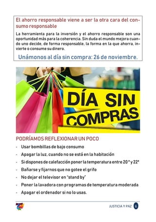 JUSTICIA Y PAZ 6
El ahorro responsable viene a ser la otra cara del con-
sumoresponsable
La herramienta para la inversión y el ahorro responsable son una
oportunidad más para la coherencia. Sin duda el mundo mejora cuan-
do uno decide, de forma responsable, la forma en la que ahorra, in-
vierte o consume su dinero.
Unámonos al día sin compra: 26 de noviembre.
PODRÍAMOSREFLEXIONARUNPOCO
- Usar bombillas de bajo consumo
- Apagar la luz, cuando no se está en la habitación
- Sidisponesdecalefacciónponerlatemperaturaentre20ºy22º
- Bañarse y fijarnos que no gotee el grifo
- No dejar el televisor en “stand by”
- Poner la lavadora con programas de temperatura moderada
- Apagar el ordenador si no lo usas.
 