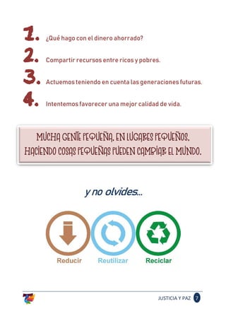 JUSTICIA Y PAZ 7
1. ¿Qué hago con el dinero ahorrado?
2. Compartir recursos entre ricos y pobres.
3. Actuemos teniendo en cuenta las generaciones futuras.
4. Intentemos favorecer una mejor calidad de vida.
MUCHA GENTE PEQUEÑA, EN LUGARES PEQUEÑOS,
HACIENDO COSAS PEQUEÑAS PUEDEN CAMBIAR EL MUNDO.
yno olvides...
 