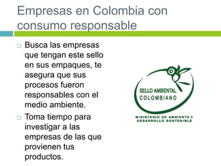 Empresas en Colombia con
consumo responsable
 Busca las empresas
que tengan este sello
en sus empaques, te
asegura que sus
procesos fueron
responsables con el
medio ambiente.
 Toma tiempo para
investigar a las
empresas de las que
provienen tus
productos.
 