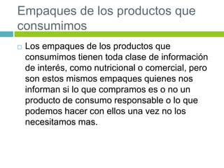 Empaques de los productos que
consumimos
 Los empaques de los productos que
consumimos tienen toda clase de información
de interés, como nutricional o comercial, pero
son estos mismos empaques quienes nos
informan si lo que compramos es o no un
producto de consumo responsable o lo que
podemos hacer con ellos una vez no los
necesitamos mas.
 