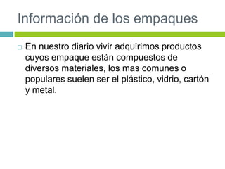 Información de los empaques
 En nuestro diario vivir adquirimos productos
cuyos empaque están compuestos de
diversos materiales, los mas comunes o
populares suelen ser el plástico, vidrio, cartón
y metal.
 