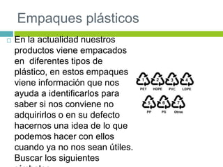 Empaques plásticos
 En la actualidad nuestros
productos viene empacados
en diferentes tipos de
plástico, en estos empaques
viene información que nos
ayuda a identificarlos para
saber si nos conviene no
adquirirlos o en su defecto
hacernos una idea de lo que
podemos hacer con ellos
cuando ya no nos sean útiles.
Buscar los siguientes
 