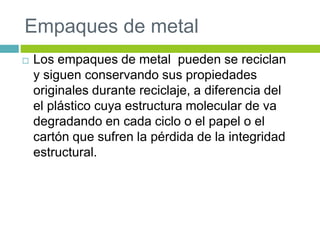 Empaques de metal
 Los empaques de metal pueden se reciclan
y siguen conservando sus propiedades
originales durante reciclaje, a diferencia del
el plástico cuya estructura molecular de va
degradando en cada ciclo o el papel o el
cartón que sufren la pérdida de la integridad
estructural.
 