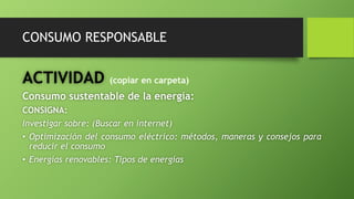 CONSUMO RESPONSABLE
ACTIVIDAD (copiar en carpeta)
Consumo sustentable de la energía:
CONSIGNA:
Investigar sobre: (Buscar en internet)
• Optimización del consumo eléctrico: métodos, maneras y consejos para
reducir el consumo
• Energías renovables: Tipos de energías
 
