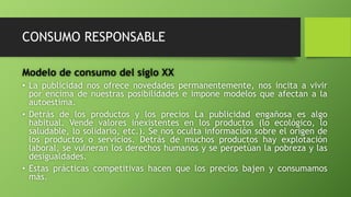 CONSUMO RESPONSABLE
Modelo de consumo del siglo XX
• La publicidad nos ofrece novedades permanentemente, nos incita a vivir
por encima de nuestras posibilidades e impone modelos que afectan a la
autoestima.
• Detrás de los productos y los precios La publicidad engañosa es algo
habitual. Vende valores inexistentes en los productos (lo ecológico, lo
saludable, lo solidario, etc.). Se nos oculta información sobre el origen de
los productos o servicios. Detrás de muchos productos hay explotación
laboral, se vulneran los derechos humanos y se perpetúan la pobreza y las
desigualdades.
• Estas prácticas competitivas hacen que los precios bajen y consumamos
más.
 