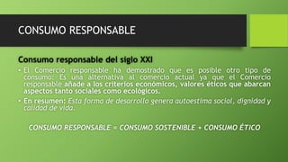 CONSUMO RESPONSABLE
Consumo responsable del siglo XXI
• El Comercio responsable ha demostrado que es posible otro tipo de
consumo: Es una alternativa al comercio actual ya que el Comercio
responsable añade a los criterios económicos, valores éticos que abarcan
aspectos tanto sociales como ecológicos.
• En resumen: Esta forma de desarrollo genera autoestima social, dignidad y
calidad de vida.
CONSUMO RESPONSABLE = CONSUMO SOSTENIBLE + CONSUMO ÉTICO
 
