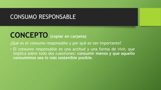 CONSUMO RESPONSABLE
CONCEPTO (copiar en carpeta)
¿Qué es el consumo responsable y por qué es tan importante?
• El consumo responsable es una actitud y una forma de vivir, que
implica sobre todo dos cuestiones: consumir menos y que aquello
consumimos sea lo más sostenible posible.
 