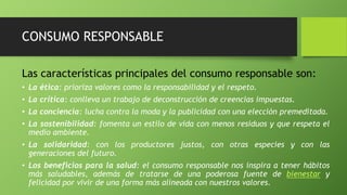 CONSUMO RESPONSABLE
Las características principales del consumo responsable son:
• La ética: prioriza valores como la responsabilidad y el respeto.
• La crítica: conlleva un trabajo de deconstrucción de creencias impuestas.
• La conciencia: lucha contra la moda y la publicidad con una elección premeditada.
• La sostenibilidad: fomenta un estilo de vida con menos residuos y que respeta el
medio ambiente.
• La solidaridad: con los productores justos, con otras especies y con las
generaciones del futuro.
• Los beneficios para la salud: el consumo responsable nos inspira a tener hábitos
más saludables, además de tratarse de una poderosa fuente de bienestar y
felicidad por vivir de una forma más alineada con nuestros valores.
 