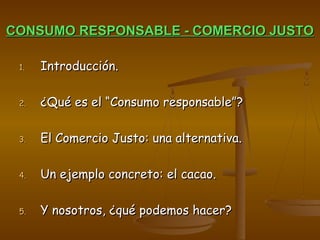 CONSUMO RESPONSABLE - COMERCIO JUSTOCONSUMO RESPONSABLE - COMERCIO JUSTO
1.1. Introducción.Introducción.
2.2. ¿Qué es el “Consumo responsable”?¿Qué es el “Consumo responsable”?
3.3. El Comercio Justo: una alternativa.El Comercio Justo: una alternativa.
4.4. Un ejemplo concreto: el cacao.Un ejemplo concreto: el cacao.
5.5. Y nosotros, ¿qué podemos hacer?Y nosotros, ¿qué podemos hacer?
 