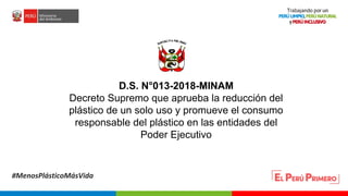 PERÚ LIMPIO
PERÚ
NATURAL
D.S. N°013-2018-MINAM
Decreto Supremo que aprueba la reducción del
plástico de un solo uso y promueve el consumo
responsable del plástico en las entidades del
Poder Ejecutivo
#MenosPlásticoMásVida
 