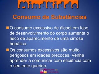 Consumo de Substâncias
O consumo excessivo de álcool em fase
 de desenvolvimento do corpo aumenta o
 risco de aparecimento de uma cirrose
 hepática.
Os consumos excessivos são muito
 perigosos em idades precoces. Venha
 aprender a comunicar com eficiência com
 o seu ente querido.
 