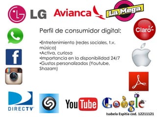 Isabela Espitia cod. 12211121
Perfil de consumidor digital:
•Entretenimiento (redes sociales, t.v,
música)
•Activa, curiosa
•Importancia en la disponibilidad 24/7
•Gustos personalizados (Youtube,
Shazam)
 