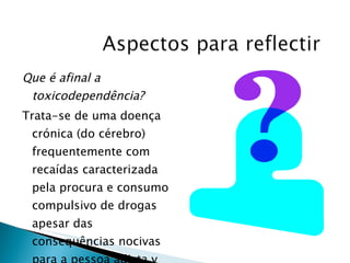 Que é afinal a toxicodependência? Trata-se de uma doença crónica (do cérebro) frequentemente com recaídas caracterizada pela procura e consumo compulsivo de drogas apesar das consequências nocivas para a pessoa adicta y para os que a rodeiam. 
