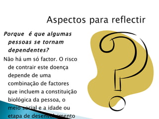 Porque  é que algumas pessoas se tornam dependentes? Não há um só factor. O risco de contrair este doença depende de uma combinação de factores  que incluem a constituição biológica da pessoa, o meio social e a idade ou etapa de desenvolvimento em que se encontra. 