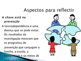 A chave está na prevenção A toxicodependência é uma doença que se pode evitar. Os resultados da investigação mostram que os programas de prevenção que conjugam a família, a escola, a comunidade e os meios de comunicação são eficazes para reduzir o abuso de drogas. 