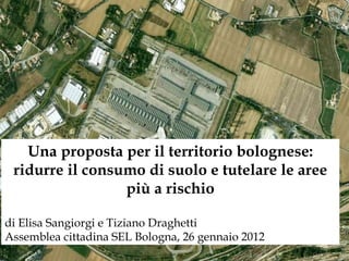 Una proposta per il territorio bolognese: ridurre il consumo di suolo e tutelare le aree più a rischio di Elisa Sangiorgi e Tiziano Draghetti Assemblea cittadina SEL Bologna, 26 gennaio 2012 