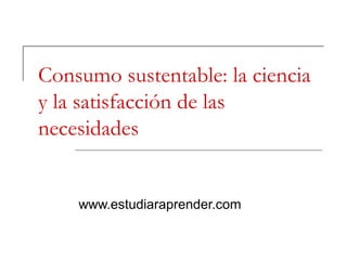 Consumo sustentable: la ciencia
y la satisfacción de las
necesidades


    www.estudiaraprender.com
 