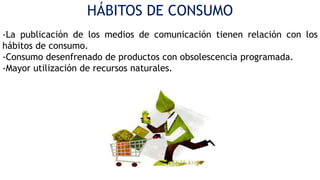 HÁBITOS DE CONSUMO
-La publicación de los medios de comunicación tienen relación con los
hábitos de consumo.
-Consumo desenfrenado de productos con obsolescencia programada.
-Mayor utilización de recursos naturales.

 