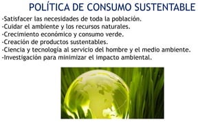 POLÍTICA DE CONSUMO SUSTENTABLE
-Satisfacer las necesidades de toda la población.
-Cuidar el ambiente y los recursos naturales.
-Crecimiento económico y consumo verde.
-Creación de productos sustentables.
-Ciencia y tecnología al servicio del hombre y el medio ambiente.
-Investigación para minimizar el impacto ambiental.

 