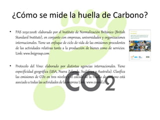 ¿Cómo se mide la huella de Carbono?
• PAS 2050:2008: elaborado por el Instituto de Normalización Británico (British
Standard Institute), en conjunto con empresas, universidades y organizaciones
internacionales. Tiene un enfoque de ciclo de vida de las emisiones procedentes
de las actividades relativas tanto a la producción de bienes como de servicios.
Link: www.bsigroup.com
• Protocolo del Vino: elaborado por distintas agencias internacionales. Tiene
especificidad geográfica (USA, Nueva Zelanda, Sudáfrica y Australia). Clasifica
las emisiones de CO2 en tres niveles y el cálculo de la Huella de carbono está
asociado a todas las actividades de la empresa Link: www.co2vid.cl
 