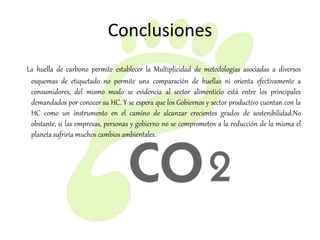 Conclusiones
La huella de carbono permite establecer la Multiplicidad de metodologías asociadas a diversos
esquemas de etiquetado no permite una comparación de huellas ni orienta efectivamente a
consumidores, del mismo modo se evidencia al sector alimenticio está entre los principales
demandados por conocer su HC. Y se espera que los Gobiernos y sector productivo cuentan con la
HC como un instrumento en el camino de alcanzar crecientes grados de sostenibilidad.No
obstante, si las empresas, personas y gobierno no se comprometen a la reducción de la misma el
planeta sufriría muchos cambios ambientales.
 