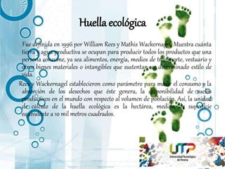 Huella ecológica
Fue definida en 1996 por William Rees y Mathis Wackernagel. Muestra cuánta
tierra y agua productiva se ocupan para producir todos los productos que una
persona consume, ya sea alimentos, energía, medios de transporte, vestuario y
otros bienes materiales o intangibles que sustentan un determinado estilo de
vida.
Rees y Wackernagel establecieron como parámetro para medir el consumo y la
absorción de los desechos que éste genera, la disponibilidad de suelos
productivos en el mundo con respecto al volumen de población. Así, la unidad
de cálculo de la huella ecológica es la hectárea, medida de superficie
equivalente a 10 mil metros cuadrados.
 
