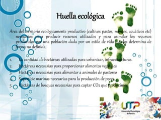 Huella ecológica
Área del territorio ecológicamente productivo (cultivos pastos, montes, acuáticos etc)
necesarios para producir recursos utilizados y para asimilar los recursos
producidos por una población dada por un estilo de vida que los determina de
forma no definida.
1. La cantidad de hectáreas utilizadas para urbanizar, infraestructuras.
2. Hectáreas necesarias para proporcionar alimentos vegetales
3. Hectáreas necesarias para alimentar a animales de pastoreo
4. Superficie marinas necesarias para la producción de peces
5. Hectáreas de bosques necesarias para captar CO2 que producimos
 