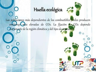 Huella ecológica
Las poblaciones más dependientes de los combustibles fósiles producen
emisiones más elevadas de CO2. La fijación de CO2 depende
claramente de la región climática y del tipo de vegetación.
 