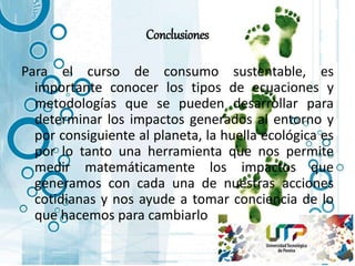 Conclusiones
Para el curso de consumo sustentable, es
importante conocer los tipos de ecuaciones y
metodologías que se pueden desarrollar para
determinar los impactos generados al entorno y
por consiguiente al planeta, la huella ecológica es
por lo tanto una herramienta que nos permite
medir matemáticamente los impactos que
generamos con cada una de nuestras acciones
cotidianas y nos ayude a tomar conciencia de lo
que hacemos para cambiarlo
 