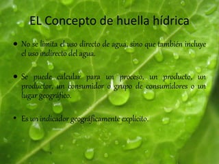 EL Concepto de huella hídrica
 No se limita el uso directo de agua, sino que también incluye
el uso indirecto del agua.
 Se puede calcular para un proceso, un producto, un
productor, un consumidor o grupo de consumidores o un
lugar geográfico.
• Es un indicador geográficamente explícito.
 