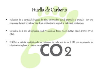 Huella de Carbono
• Indicador de la cantidad de gases de efecto invernadero (GEI) generados y emitidos por una
empresa o durante el ciclo de vida de un producto a lo largo de la cadena de producción.
• Considera los 6 GEI identificados en el Protocolo de Kioto: (CO2), (CH4), (N2O), (HFC), (PFC),
(SF6).
• El CO2e se calcula multiplicando las emisiones de cada uno de los 6 GEI por su potencial de
calentamiento global al cabo de 100 años.
 